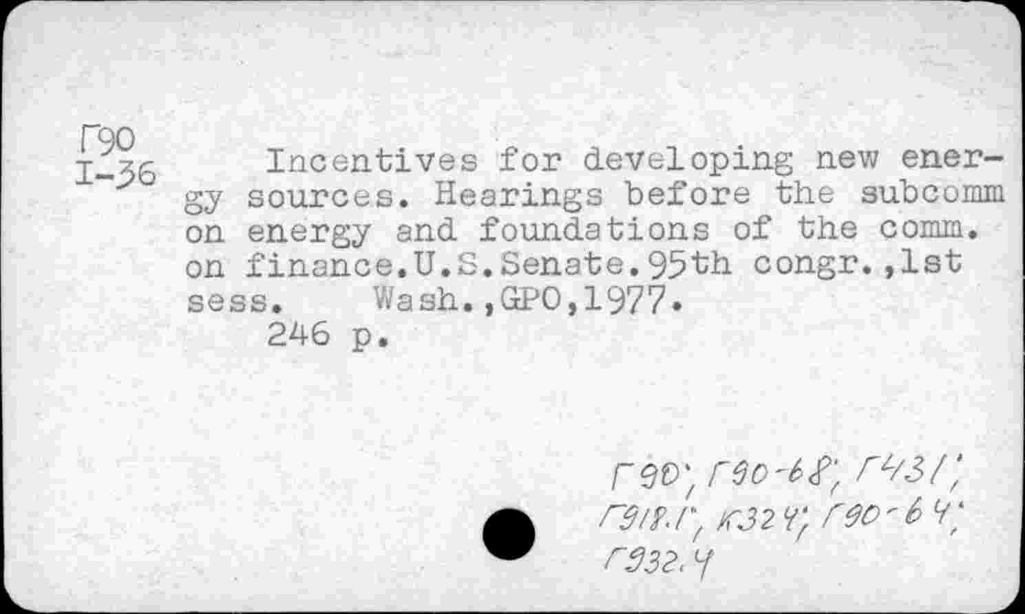 ﻿T90 1-36
Incentives for developing new energy sources. Hearings before the subcomm on energy and foundations of the comm, on finance.U.S.Senate.95th congr.,1st sess. Wash.,GPO,1977.
246 p.
rev', reo'b^'f rwf rgiy.r, M2 reo'6 <r r332. Y